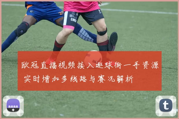 欧冠直播视频接入逛球街一手资源 实时增加多线路与赛况解析