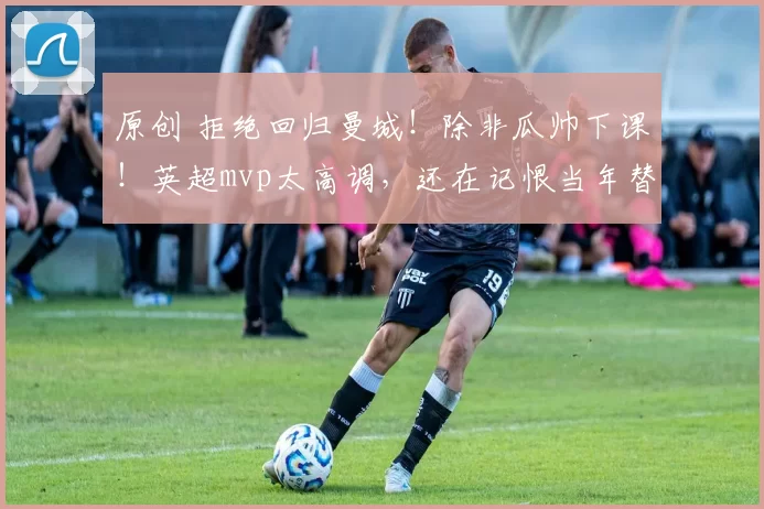 原创 拒绝回归曼城！除非瓜帅下课！英超mvp太高调，还在记恨当年替补