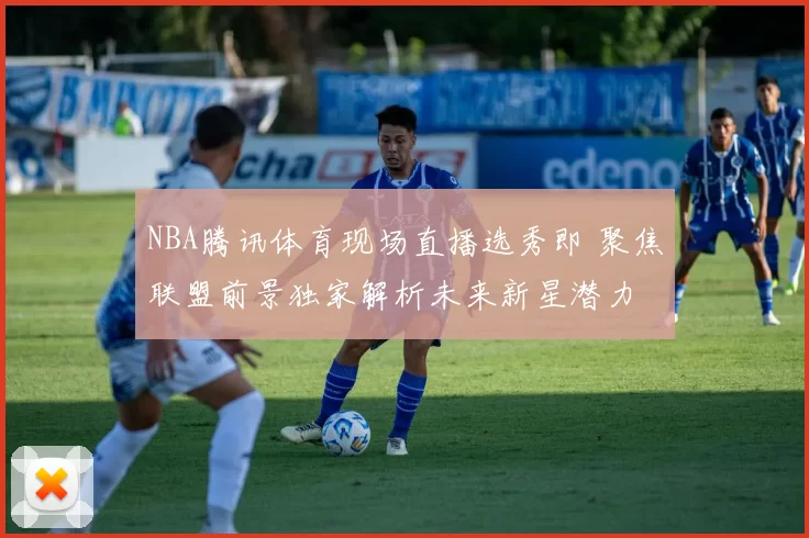 NBA腾讯体育现场直播选秀即 聚焦联盟前景独家解析未来新星潜力