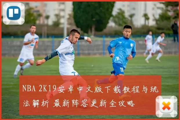NBA 2K19安卓中文版下载教程与玩法解析 最新阵容更新全攻略