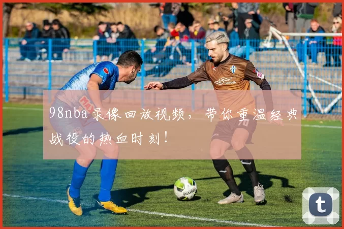 98nba录像回放视频，带你重温经典战役的热血时刻！