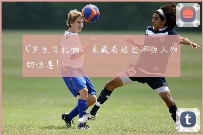C罗生日礼物,竟藏着这些不为人知的惊喜!