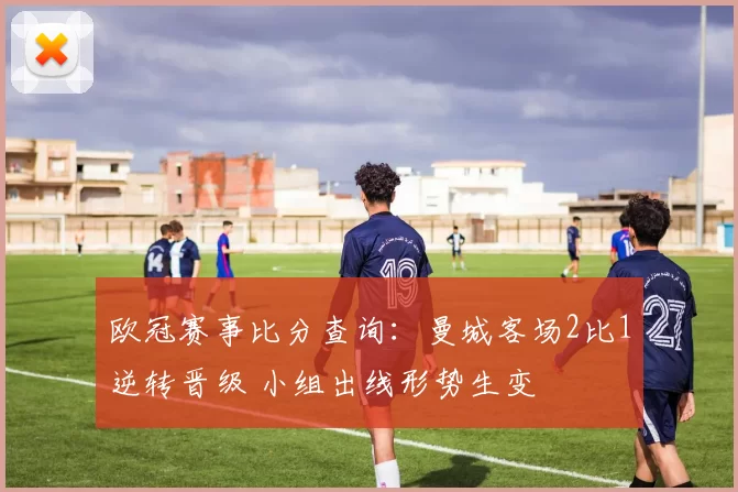 欧冠赛事比分查询：曼城客场2比1逆转晋级 小组出线形势生变