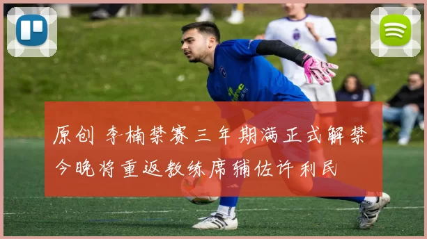 原创 李楠禁赛三年期满正式解禁 今晚将重返教练席辅佐许利民