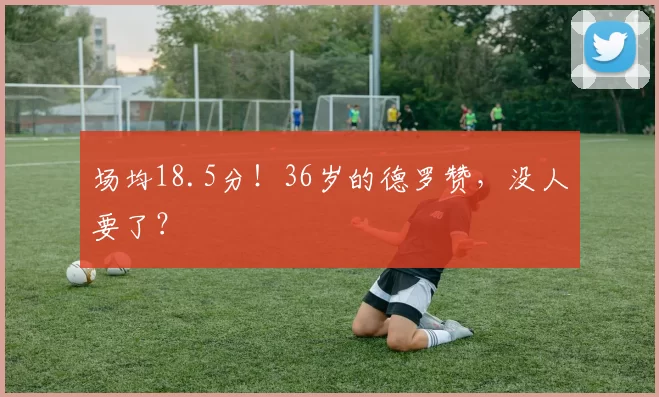 场均18.5分！36岁的德罗赞，没人要了？