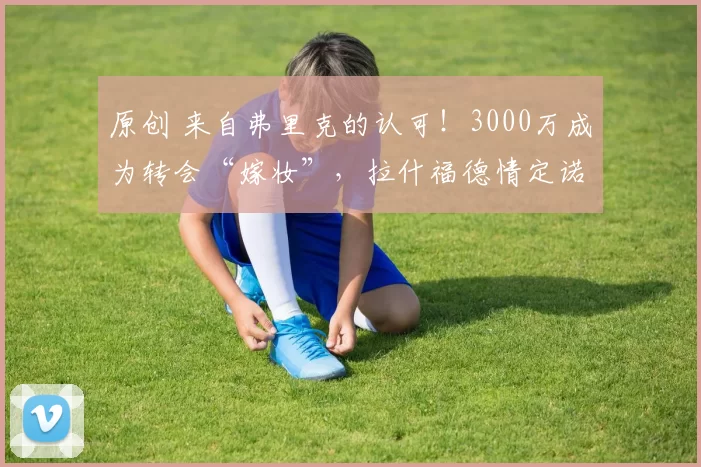 原创 来自弗里克的认可！3000万成为转会“嫁妆”，拉什福德情定诺坎普