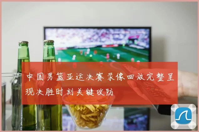 中国男篮亚运决赛录像回放完整呈现决胜时刻关键攻防