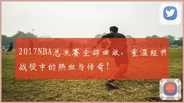 2017NBA总决赛全部回放，重温经典战役中的热血与传奇！