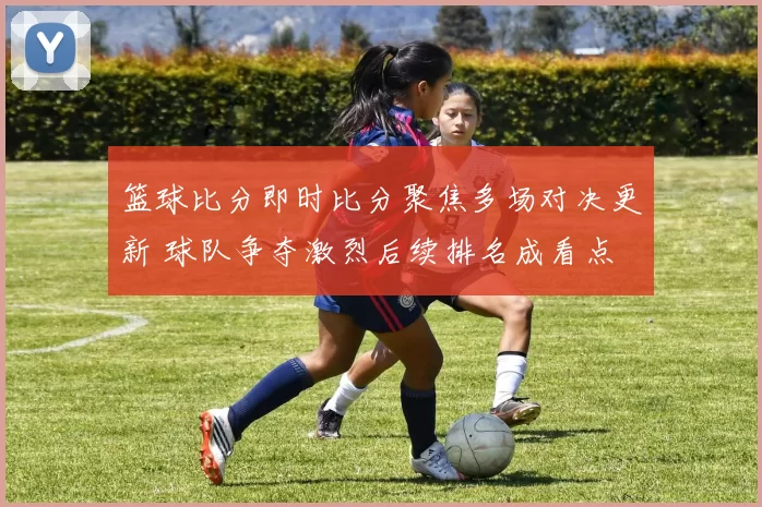 篮球比分即时比分聚焦多场对决更新 球队争夺激烈后续排名成看点