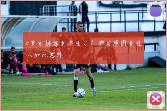 c罗电梯球打不出了？背后原因竟让人如此意外！