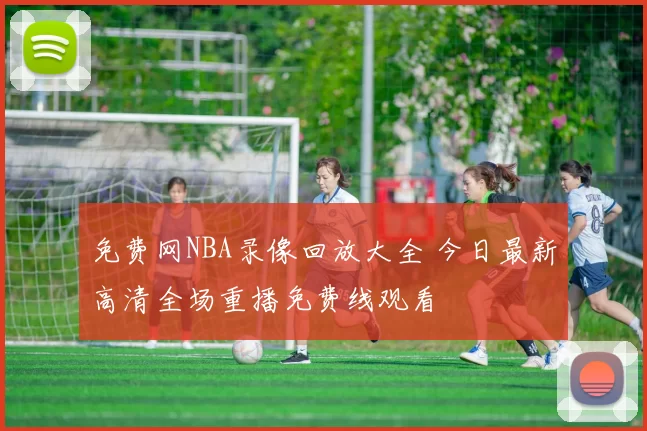 免费网NBA录像回放大全 今日最新高清全场重播免费线观看