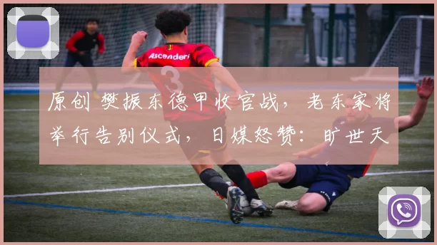 原创 樊振东德甲收官战，老东家将举行告别仪式，日媒怒赞：旷世天才