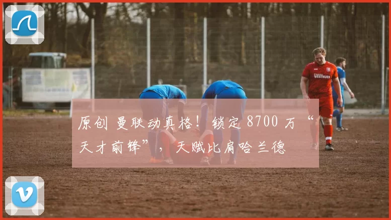 原创 曼联动真格！锁定 8700 万“天才前锋”，天赋比肩哈兰德