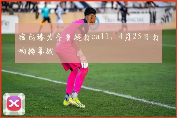 宿茂臻为齐鲁超打call，4月25日打响揭幕战