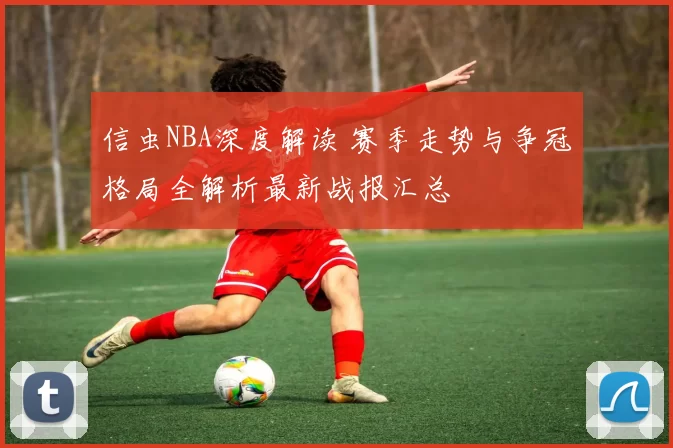 信虫NBA深度解读 赛季走势与争冠格局全解析最新战报汇总