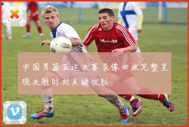 中国男篮亚运决赛录像回放完整呈现决胜时刻关键攻防