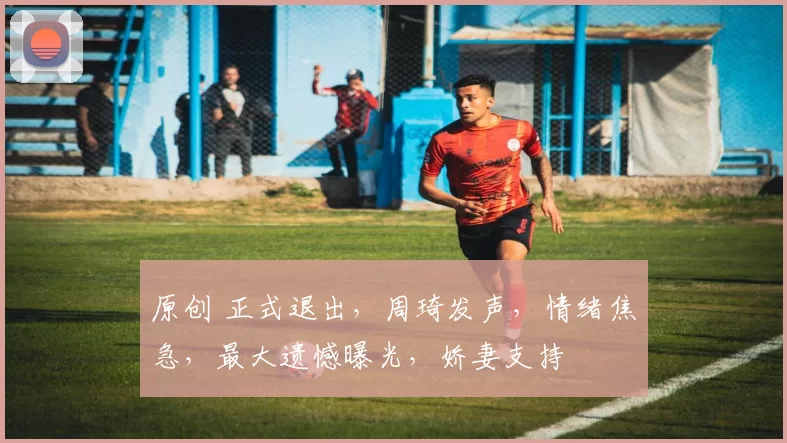 原创 正式退出，周琦发声，情绪焦急，最大遗憾曝光，娇妻支持