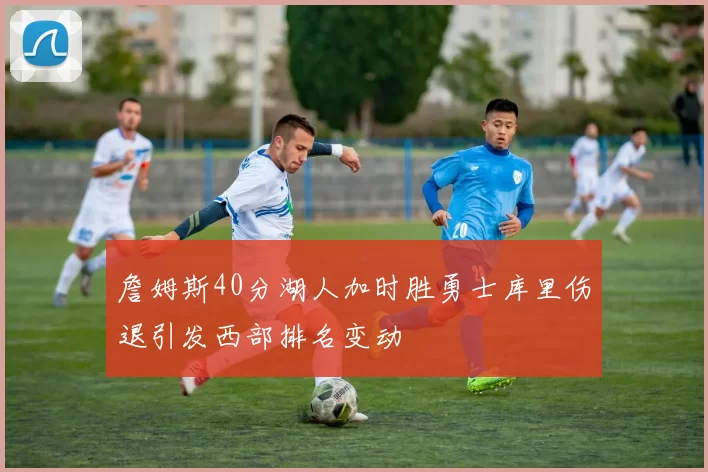 詹姆斯40分湖人加时胜勇士库里伤退引发西部排名变动