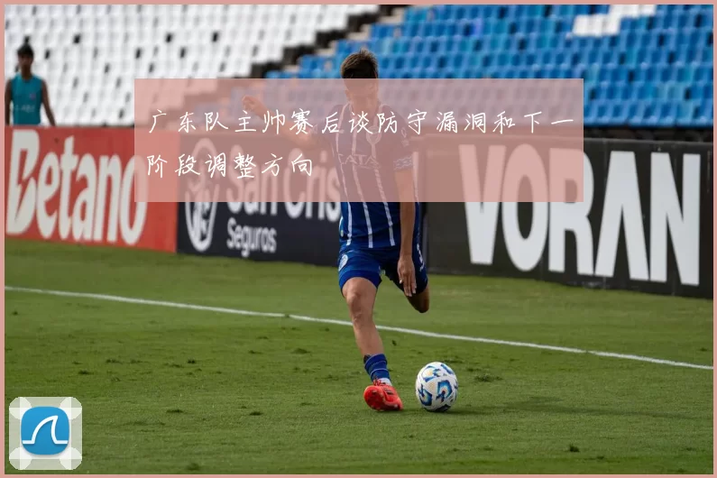 广东队主帅赛后谈防守漏洞和下一阶段调整方向