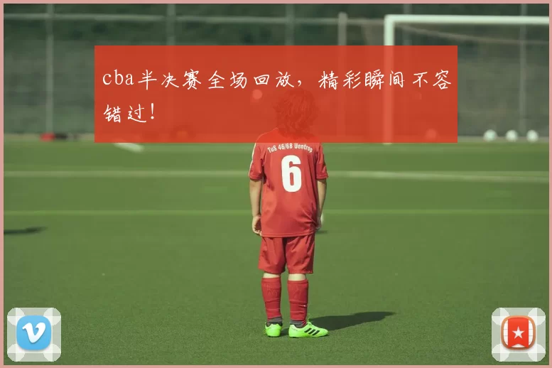 cba半决赛全场回放，精彩瞬间不容错过！