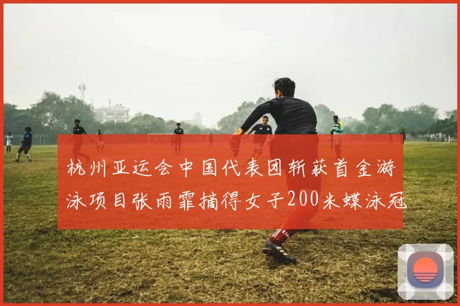 杭州亚运会中国代表团斩获首金游泳项目张雨霏摘得女子200米蝶泳冠军