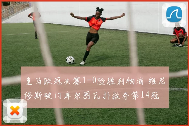 皇马欧冠决赛1-0险胜利物浦 维尼修斯破门库尔图瓦扑救夺第14冠