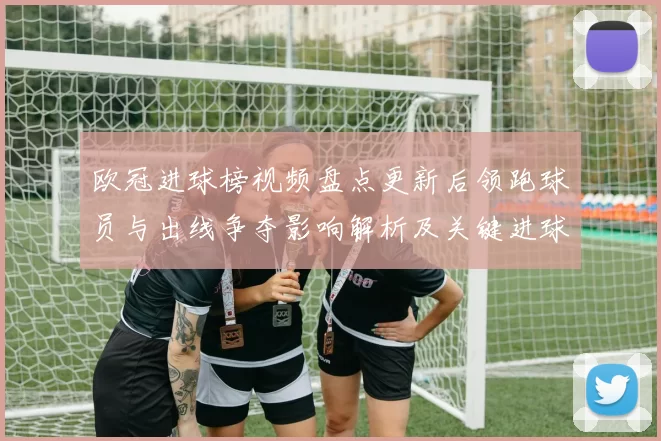 欧冠进球榜视频盘点更新后领跑球员与出线争夺影响解析及关键进球回顾