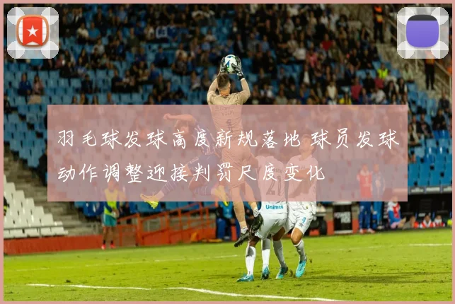 羽毛球发球高度新规落地 球员发球动作调整迎接判罚尺度变化
